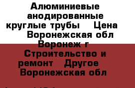 Алюминиевые анодированные круглые трубы  › Цена ­ 10 - Воронежская обл., Воронеж г. Строительство и ремонт » Другое   . Воронежская обл.